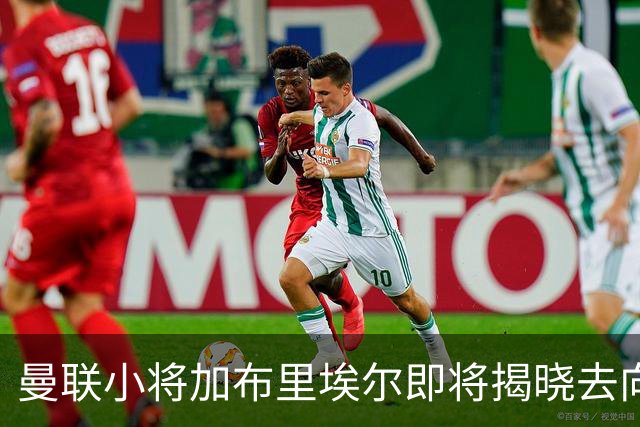 曼联小将加布里埃尔即将揭晓去向，巴萨与皇马暗战不息